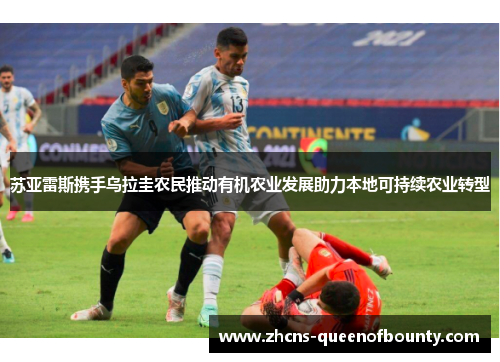 苏亚雷斯携手乌拉圭农民推动有机农业发展助力本地可持续农业转型 苏亚雷斯携手乌拉圭农民推动有机农业发展助力本地可持续农业转型