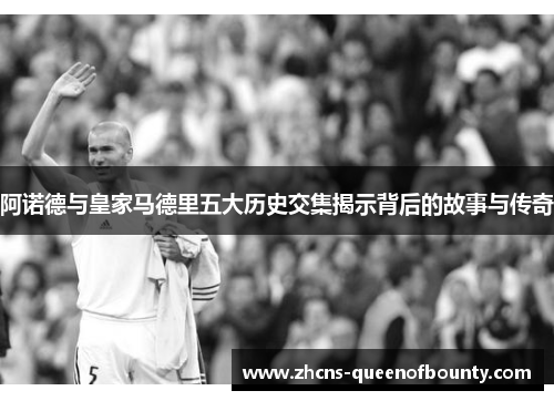 阿诺德与皇家马德里五大历史交集揭示背后的故事与传奇 阿诺德与皇家马德里五大历史交集揭示背后的故事与传奇