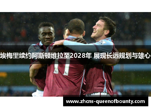 埃梅里续约阿斯顿维拉至2028年 展现长远规划与雄心 埃梅里续约阿斯顿维拉至2028年 展现长远规划与雄心