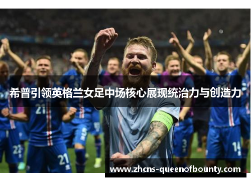 希普引领英格兰女足中场核心展现统治力与创造力 希普引领英格兰女足中场核心展现统治力与创造力