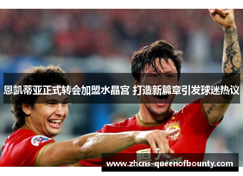 恩凯蒂亚正式转会加盟水晶宫 打造新篇章引发球迷热议